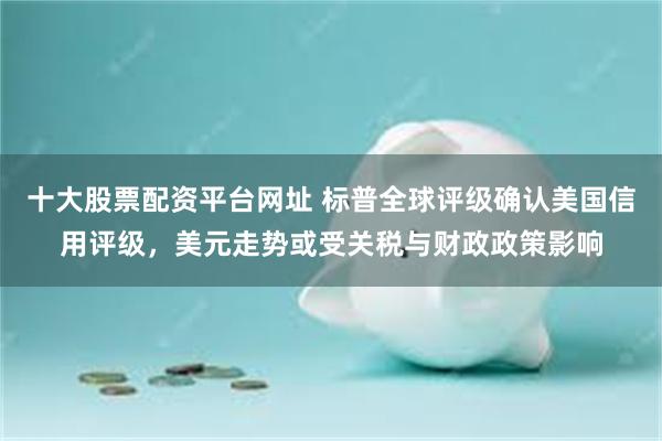 十大股票配资平台网址 标普全球评级确认美国信用评级，美元走势或受关税与财政政策影响