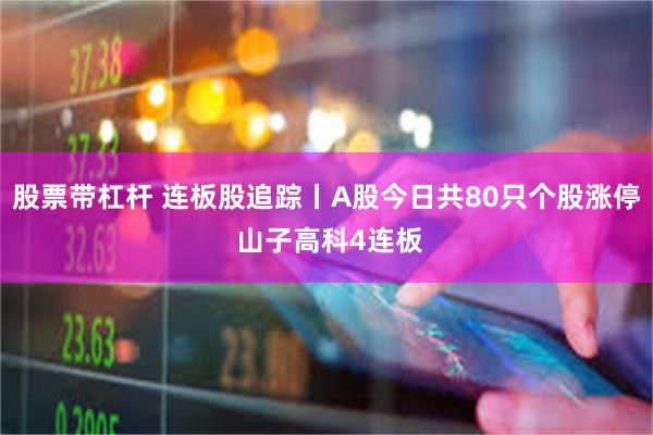 股票带杠杆 连板股追踪丨A股今日共80只个股涨停 山子高科4连板