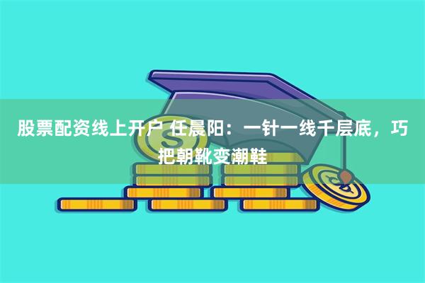 股票配资线上开户 任晨阳：一针一线千层底，巧把朝靴变潮鞋