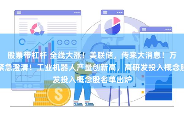 股票带杠杆 全线大涨!美联储,传来大消息!万亿巨头,紧急澄清!工业机器人产量创新高,高研发投入概念股名单出炉