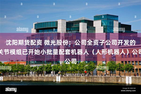 沈阳期货配资 微光股份：公司全资子公司开发的关节模组已开始小批量配套机器人（人形机器人）公司